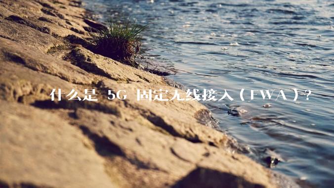 什么是 5G 固定无线接入（FWA）？